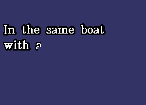 In the same boat
With 2