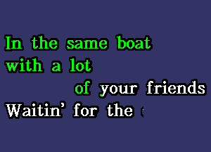 In the same boat
With a lot

of your friends
Waitii for the