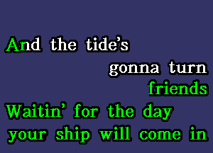 And the tide,s
gonna turn

friends
Waitii for the day
your ship Will come in