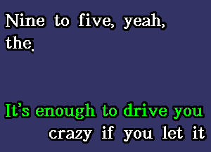 Nine to five, yeah,
the,

It,s enough to drive you
crazy if you let it