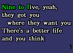 Nine to five, yeah,
they got you
Where they want you

There,s a better life
and you think