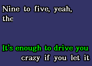 Nine to five, yeah,
the

It,s enough to drive you
crazy if you let it