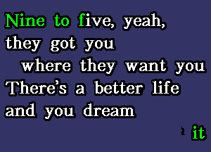 Nine to five, yeah,
they got you

Where they want you

There,s a better life
and you dream

'it