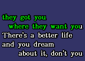 they got you
Where they want you
There,s a better life
and you dream
about it, don,t you