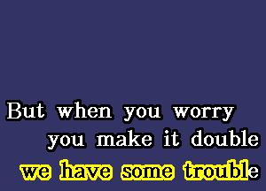 But When you worry
you make it double

miimvaammme