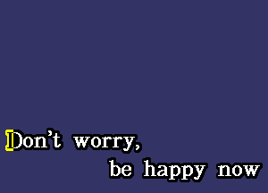 IDodt worry,
be happy now