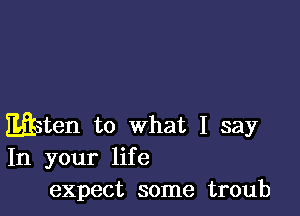 wten to what I say
In your life
expect some troub