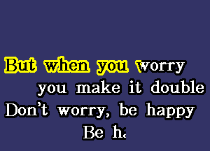 m min Worry

you make it double
Don t worry, be happy

Be h.