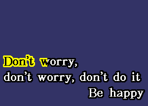 Worry,
don t worry, don,t do it

Be happy