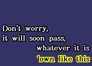 Don,t worry,

it will soon pass,
whatever it is

mwm