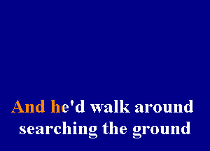 And he'd walk around
searching the ground