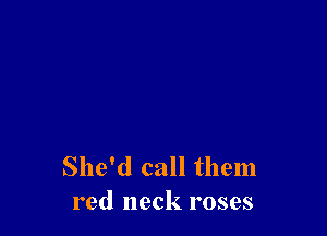 She'd call them
red neck roses