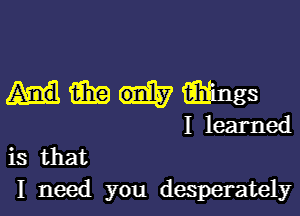 Hmiih'ings

I learned
is that

I need you desperately