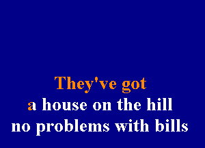 They've got
a house on the hill
no problems With bills