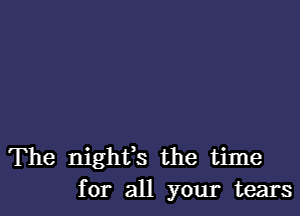 The nighfs the time
for all your tears