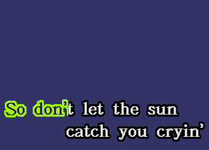 let the sun
catch you cryijf