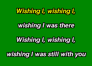 Wishing I, wishing I,
wishing I was there

Wishing I, wishing I,

wishing I was still with you