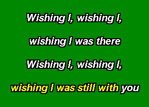 Wishing I, wishing I,
wishing I was there

Wishing I, wishing I,

wishing I was still with you