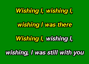 Wishing I, wishing I,
wishing I was there

Wishing I, wishing I,

wishing, I was still with you