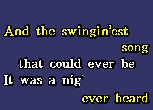 And the swingidest
song

that could ever be
It was a nig'

ever heard