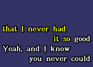 that I never had

it so good
Yeah, and I know
you never could