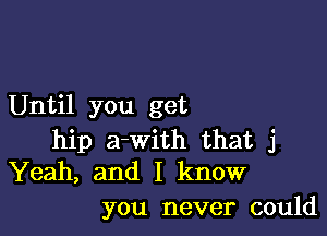 Until you get

hip a-With that j
Yeah, and I know

you never could