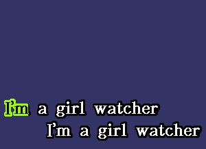 m a girl watcher
Fm a girl watcher