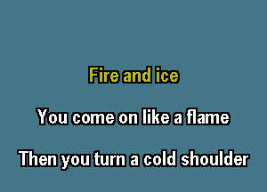Fire and ice

You come on like a flame

Then you turn a cold shoulder