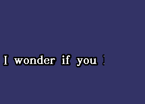 I wonder if you i