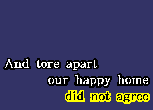 And tore apart
our happy home

(mm.-