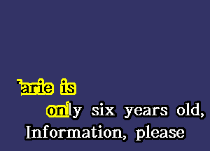 E19 E19
my six years old,
Information, please