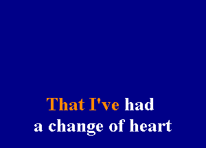 That I've had
a change of heart
