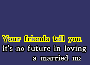 mam
ifs no future in loving
a married ma