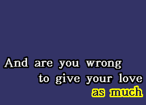 And are you wrong
to give your love

mm