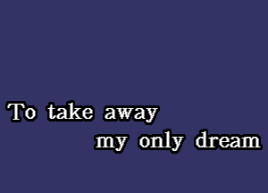 To take away
my only dream