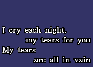 I cry each night,

nny tears for you

Edy tears
are an hn'vah1