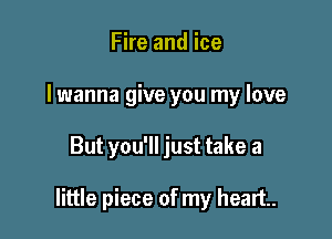 Fire and ice
I wanna give you my love

But you'll just take a

little piece of my heart.