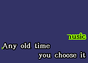 m

(Any old time
you choose it