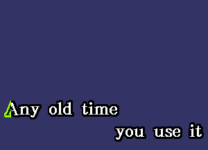 Any old time
you use it