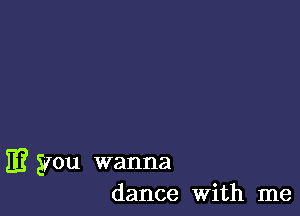 E? you wanna
dance With me