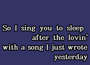 So I sing you to sleep
after the lovin,

With a song I just wrote
yesterday