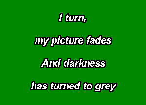 I turn,
my picture fades

And darkness

has turned to grey