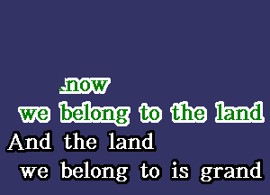 m
m 135) i339 Emil
And the land
we belong to is grand