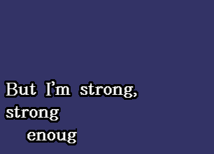 But Fm strong,
strong
enoug