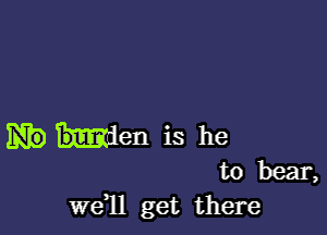 Men is he
to bear,
wdll get there