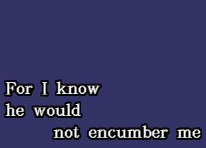 For I know

he would
not encumber me