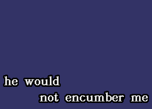 he would
not encumber me