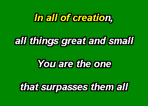 In al! of creation,
all things great and small

You are the one

that surpasses them a