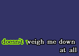 Weigh me down
at all