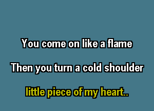 You come on like a flame

Then you turn a cold shoulder

little piece of my heart.